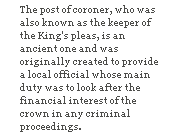 The post of coroner, who was also known as the keeper of the King's pleas, is an ancient one